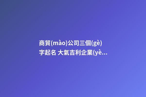 商貿(mào)公司三個(gè)字起名 大氣吉利企業(yè)名字,起名之家-第1張-公司起名-玄機(jī)派